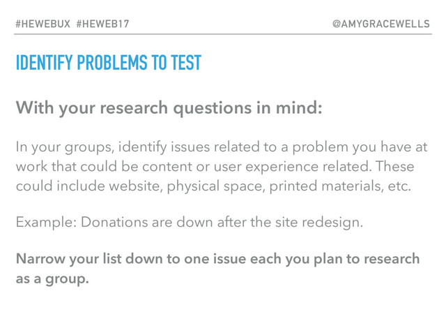 IDENTIFY PROBLEMS TO TEST
With your research questions in mind:
In your groups, identify issues related to a problem you have at
work that could be content or user experience related. These
could include website, physical space, printed materials, etc.
Example: Donations are down after the site redesign.
Narrow your list down to one issue each you plan to research
as a group.
#HEWEBUX #HEWEB17 @AMYGRACEWELLS

