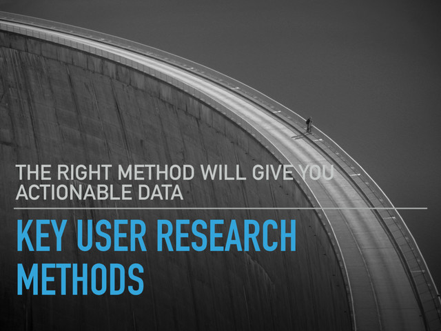 KEY USER RESEARCH
METHODS
THE RIGHT METHOD WILL GIVE YOU
ACTIONABLE DATA
