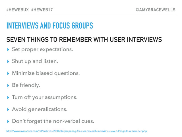 INTERVIEWS AND FOCUS GROUPS
SEVEN THINGS TO REMEMBER WITH USER INTERVIEWS
▸ Set proper expectations.
▸ Shut up and listen.
▸ Minimize biased questions.
▸ Be friendly.
▸ Turn off your assumptions.
▸ Avoid generalizations.
▸ Don’t forget the non-verbal cues.
http://www.uxmatters.com/mt/archives/2008/07/preparing-for-user-research-interviews-seven-things-to-remember.php
#HEWEBUX #HEWEB17 @AMYGRACEWELLS
