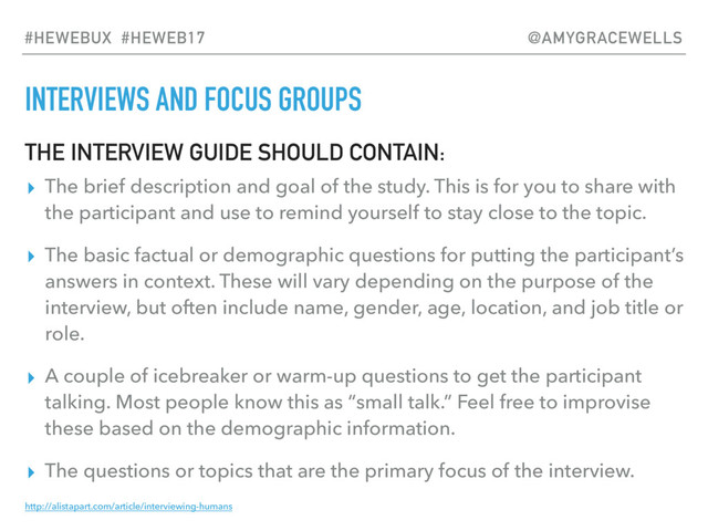 INTERVIEWS AND FOCUS GROUPS
THE INTERVIEW GUIDE SHOULD CONTAIN:
▸ The brief description and goal of the study. This is for you to share with
the participant and use to remind yourself to stay close to the topic.
▸ The basic factual or demographic questions for putting the participant’s
answers in context. These will vary depending on the purpose of the
interview, but often include name, gender, age, location, and job title or
role.
▸ A couple of icebreaker or warm-up questions to get the participant
talking. Most people know this as “small talk.” Feel free to improvise
these based on the demographic information.
▸ The questions or topics that are the primary focus of the interview.
http://alistapart.com/article/interviewing-humans
#HEWEBUX #HEWEB17 @AMYGRACEWELLS
