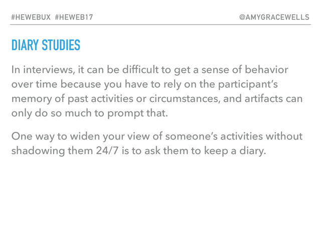 DIARY STUDIES
In interviews, it can be difﬁcult to get a sense of behavior
over time because you have to rely on the participant’s
memory of past activities or circumstances, and artifacts can
only do so much to prompt that.
One way to widen your view of someone’s activities without
shadowing them 24/7 is to ask them to keep a diary.
#HEWEBUX #HEWEB17 @AMYGRACEWELLS

