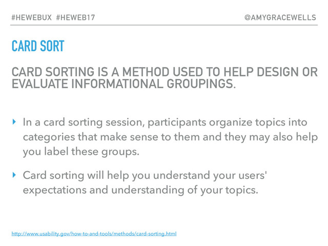 CARD SORT
CARD SORTING IS A METHOD USED TO HELP DESIGN OR
EVALUATE INFORMATIONAL GROUPINGS.
‣ In a card sorting session, participants organize topics into
categories that make sense to them and they may also help
you label these groups.
‣ Card sorting will help you understand your users'
expectations and understanding of your topics.
http://www.usability.gov/how-to-and-tools/methods/card-sorting.html
#HEWEBUX #HEWEB17 @AMYGRACEWELLS
