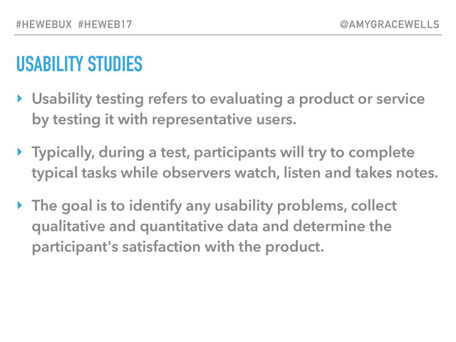 USABILITY STUDIES
‣ Usability testing refers to evaluating a product or service
by testing it with representative users.
‣ Typically, during a test, participants will try to complete
typical tasks while observers watch, listen and takes notes.
‣ The goal is to identify any usability problems, collect
qualitative and quantitative data and determine the
participant's satisfaction with the product.
#HEWEBUX #HEWEB17 @AMYGRACEWELLS
