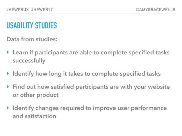 USABILITY STUDIES
Data from studies:
‣ Learn if participants are able to complete speciﬁed tasks
successfully
‣ Identify how long it takes to complete speciﬁed tasks
‣ Find out how satisﬁed participants are with your website
or other product
‣ Identify changes required to improve user performance
and satisfaction
#HEWEBUX #HEWEB17 @AMYGRACEWELLS

