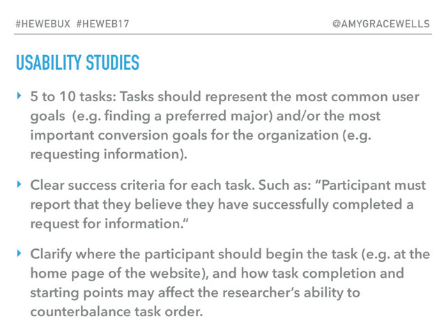USABILITY STUDIES
‣ 5 to 10 tasks: Tasks should represent the most common user
goals (e.g. ﬁnding a preferred major) and/or the most
important conversion goals for the organization (e.g.
requesting information).
‣ Clear success criteria for each task. Such as: “Participant must
report that they believe they have successfully completed a
request for information.”
‣ Clarify where the participant should begin the task (e.g. at the
home page of the website), and how task completion and
starting points may affect the researcher’s ability to
counterbalance task order.
#HEWEBUX #HEWEB17 @AMYGRACEWELLS
