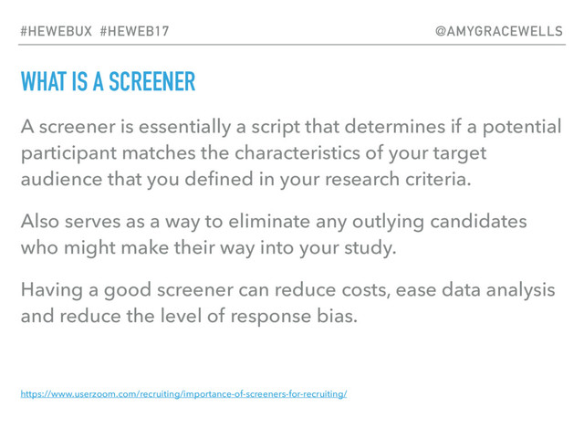 WHAT IS A SCREENER
A screener is essentially a script that determines if a potential
participant matches the characteristics of your target
audience that you deﬁned in your research criteria.
Also serves as a way to eliminate any outlying candidates
who might make their way into your study.
Having a good screener can reduce costs, ease data analysis
and reduce the level of response bias.
https://www.userzoom.com/recruiting/importance-of-screeners-for-recruiting/
#HEWEBUX #HEWEB17 @AMYGRACEWELLS
