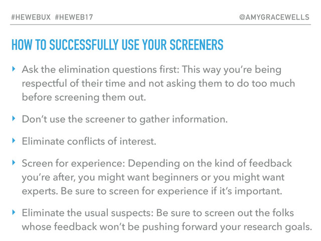 HOW TO SUCCESSFULLY USE YOUR SCREENERS
‣ Ask the elimination questions ﬁrst: This way you’re being
respectful of their time and not asking them to do too much
before screening them out.
‣ Don’t use the screener to gather information.
‣ Eliminate conﬂicts of interest.
‣ Screen for experience: Depending on the kind of feedback
you’re after, you might want beginners or you might want
experts. Be sure to screen for experience if it’s important.
‣ Eliminate the usual suspects: Be sure to screen out the folks
whose feedback won’t be pushing forward your research goals.
#HEWEBUX #HEWEB17 @AMYGRACEWELLS
