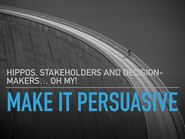 MAKE IT PERSUASIVE
HIPPOS, STAKEHOLDERS AND DECISION-
MAKERS… OH MY!
