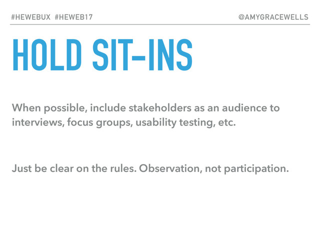 HOLD SIT-INS
When possible, include stakeholders as an audience to
interviews, focus groups, usability testing, etc.
Just be clear on the rules. Observation, not participation.
#HEWEBUX #HEWEB17 @AMYGRACEWELLS
