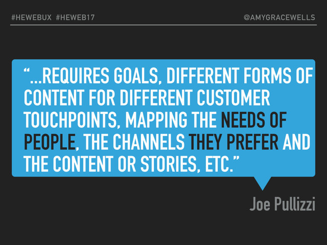 “...REQUIRES GOALS, DIFFERENT FORMS OF
CONTENT FOR DIFFERENT CUSTOMER
TOUCHPOINTS, MAPPING THE NEEDS OF
PEOPLE, THE CHANNELS THEY PREFER AND
THE CONTENT OR STORIES, ETC.”
Joe Pullizzi
#HEWEBUX #HEWEB17 @AMYGRACEWELLS
