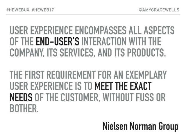 USER EXPERIENCE ENCOMPASSES ALL ASPECTS
OF THE END-USER'S INTERACTION WITH THE
COMPANY, ITS SERVICES, AND ITS PRODUCTS.
THE FIRST REQUIREMENT FOR AN EXEMPLARY
USER EXPERIENCE IS TO MEET THE EXACT
NEEDS OF THE CUSTOMER, WITHOUT FUSS OR
BOTHER.
#HEWEBUX #HEWEB17 @AMYGRACEWELLS
Nielsen Norman Group

