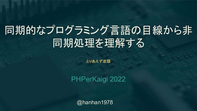 @hanhan1978
同期的なプログラミング言語の目線から非
同期処理を理解する
PHPerKaigi 2022
とりあえず改題

