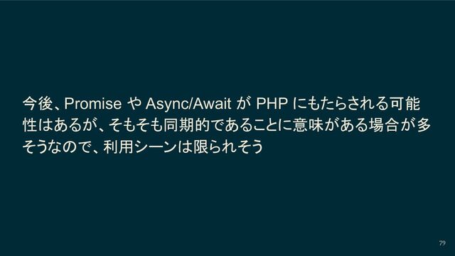 今後、Promise や Async/Await が PHP にもたらされる可能
性はあるが、そもそも同期的であることに意味がある場合が多
そうなので、利用シーンは限られそう
79
