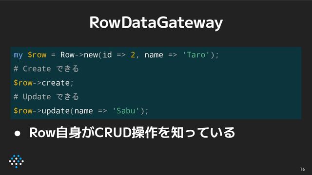 RowDataGateway
16
my $row = Row->new(id => 2, name => 'Taro');
# Create できる
$row->create;
# Update できる
$row->update(name => 'Sabu');
● Row自身がCRUD操作を知っている
