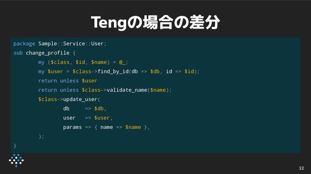 Tengの場合の差分
32
package Sample::Service::User;
sub change_profile {
my ($class, $id, $name) = @_;
my $user = $class->find_by_id(db => $db, id => $id);
return unless $user
return unless $class->validate_name($name);
$class->update_user(
db => $db,
user => $user,
params => { name => $name },
);
}
