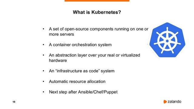18
• A set of open-source components running on one or
more servers
• A container orchestration system
• An abstraction layer over your real or virtualized
hardware
• An “infrastructure as code” system
• Automatic resource allocation
• Next step after Ansible/Chef/Puppet
What is Kubernetes?

