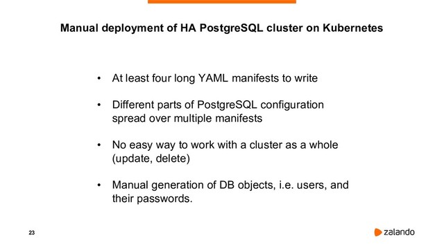 23
• At least four long YAML manifests to write
• Different parts of PostgreSQL configuration
spread over multiple manifests
• No easy way to work with a cluster as a whole
(update, delete)
• Manual generation of DB objects, i.e. users, and
their passwords.
Manual deployment of HA PostgreSQL cluster on Kubernetes
