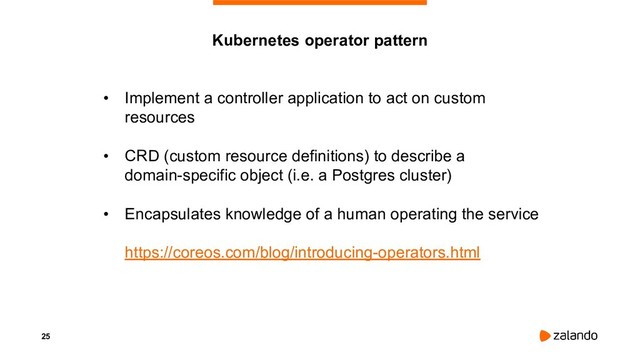 25
• Implement a controller application to act on custom
resources
• CRD (custom resource definitions) to describe a
domain-specific object (i.e. a Postgres cluster)
• Encapsulates knowledge of a human operating the service
https://coreos.com/blog/introducing-operators.html
Kubernetes operator pattern
