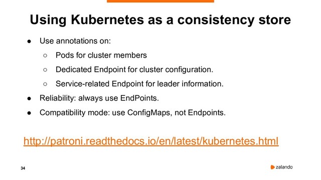 34
Using Kubernetes as a consistency store
● Use annotations on:
○ Pods for cluster members
○ Dedicated Endpoint for cluster configuration.
○ Service-related Endpoint for leader information.
● Reliability: always use EndPoints.
● Compatibility mode: use ConfigMaps, not Endpoints.
http://patroni.readthedocs.io/en/latest/kubernetes.html
