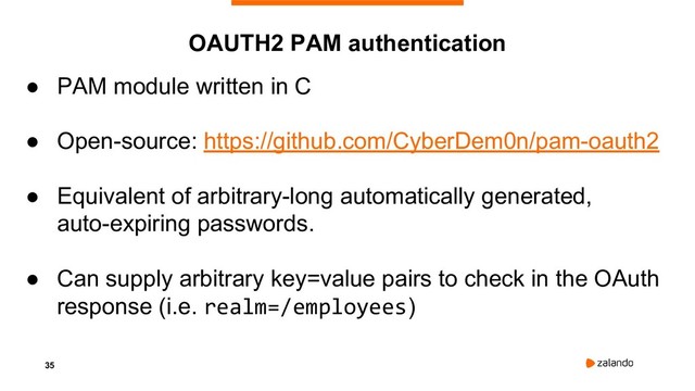 35
● PAM module written in C
● Open-source: https://github.com/CyberDem0n/pam-oauth2
● Equivalent of arbitrary-long automatically generated,
auto-expiring passwords.
● Can supply arbitrary key=value pairs to check in the OAuth
response (i.e. realm=/employees)
OAUTH2 PAM authentication
