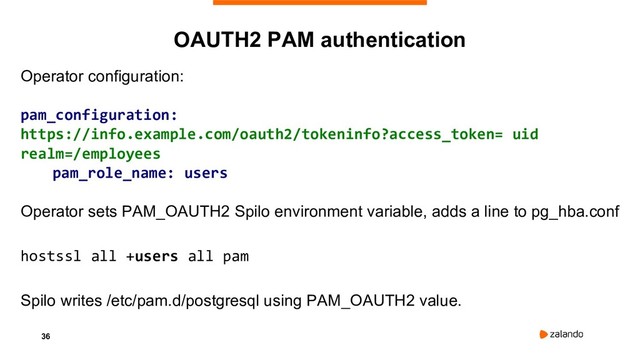 36
OAUTH2 PAM authentication
Operator configuration:
pam_configuration:
https://info.example.com/oauth2/tokeninfo?access_token= uid
realm=/employees
pam_role_name: users
Operator sets PAM_OAUTH2 Spilo environment variable, adds a line to pg_hba.conf
hostssl all +users all pam
Spilo writes /etc/pam.d/postgresql using PAM_OAUTH2 value.
