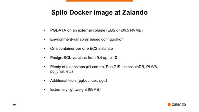 10
Spilo Docker image at Zalando
• PGDATA on an external volume (EBS or i3/c5 NVME)
• Environment-variables based configuration
• One container per one EC2 instance
• PostgreSQL versions from 9.4 up to 10
• Plenty of extensions (all contrib, PostGIS, timescaleDB, PL/V8,
pg_cron, etc)
• Additional tools (pgbouncer, pgq)
• Extremely lightweight (69MB)
