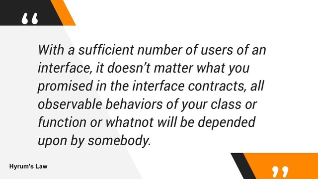 “With a sufficient number of users of an
interface, it doesn’t matter what you
promised in the interface contracts, all
observable behaviors of your class or
function or whatnot will be depended
upon by somebody.
Hyrum's Law
