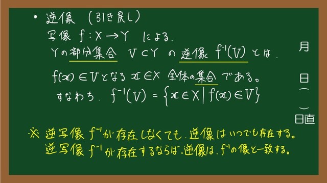 • 逆 像 ( 引き戻し )
写像 f i × → Y による
、
Y の
部分 集合 VCY の 逆 像 f '
( V ) と は
.
f ( か EV と なる が EX 全体 の
集合 で ある
。
すなわち
.
5 '
( V ) =
HEX lf ( の ) EV }
※ 逆 写像 f "
が 存在 しなく て も
、
逆 像 は いっ で も 存在 する
。
逆 写像 f '
が 存在 する なら ば
、
逆 像 は
、
f '
の
像 と一致 する
。
