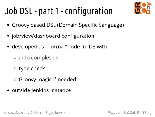 Job DSL - part 1 - configuration
Groovy based DSL (Domain Specific Language)
job/view/dashboard configuration
developed as "normal" code in IDE with
auto-completion
type check
Groovy magic if needed
outside Jenkins instance
Łukasz Szczęsny & Marcin Zajączkowski @wybczu & @SolidSoftBlog
