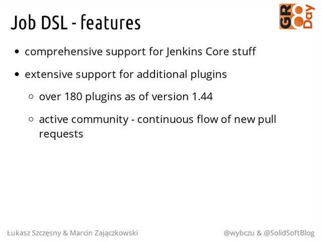 Job DSL - features
comprehensive support for Jenkins Core stuff
extensive support for additional plugins
over 180 plugins as of version 1.44
active community - continuous flow of new pull
requests
Łukasz Szczęsny & Marcin Zajączkowski @wybczu & @SolidSoftBlog
