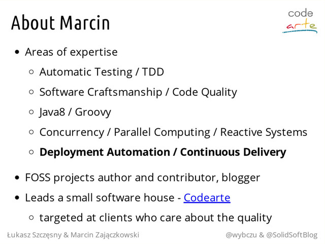 About Marcin
Areas of expertise
Automatic Testing / TDD
Software Craftsmanship / Code Quality
Java8 / Groovy
Concurrency / Parallel Computing / Reactive Systems
Deployment Automation / Continuous Delivery
FOSS projects author and contributor, blogger
Leads a small software house - Codearte
targeted at clients who care about the quality
Łukasz Szczęsny & Marcin Zajączkowski @wybczu & @SolidSoftBlog
