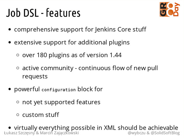 Job DSL - features
comprehensive support for Jenkins Core stuff
extensive support for additional plugins
over 180 plugins as of version 1.44
active community - continuous flow of new pull
requests
powerful c
o
n
f
i
g
u
r
a
t
i
o
n block for
not yet supported features
custom stuff
virtually everything possible in XML should be achievable
Łukasz Szczęsny & Marcin Zajączkowski @wybczu & @SolidSoftBlog
