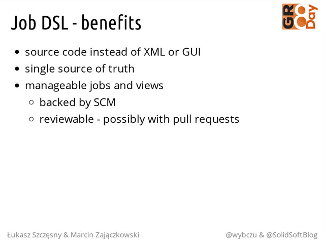 Job DSL - benefits
source code instead of XML or GUI
single source of truth
manageable jobs and views
backed by SCM
reviewable - possibly with pull requests
Łukasz Szczęsny & Marcin Zajączkowski @wybczu & @SolidSoftBlog
