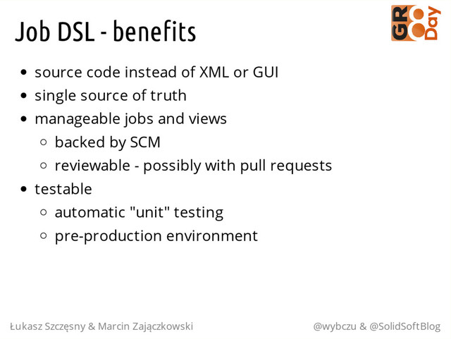 Job DSL - benefits
source code instead of XML or GUI
single source of truth
manageable jobs and views
backed by SCM
reviewable - possibly with pull requests
testable
automatic "unit" testing
pre-production environment
Łukasz Szczęsny & Marcin Zajączkowski @wybczu & @SolidSoftBlog
