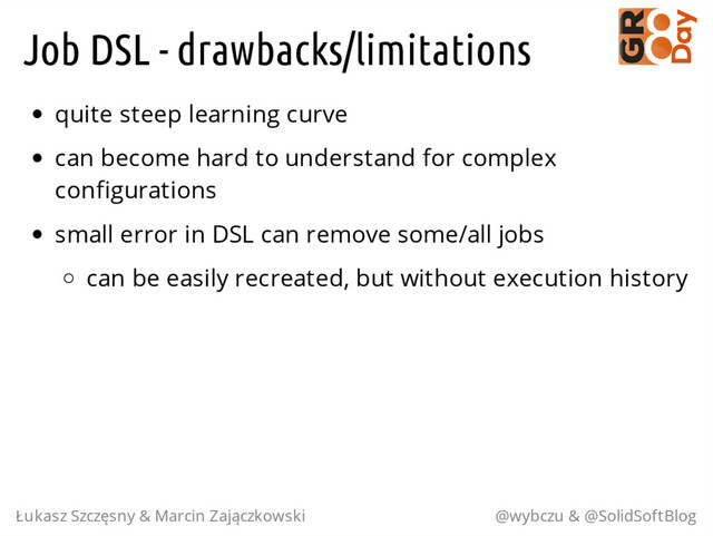 Job DSL - drawbacks/limitations
quite steep learning curve
can become hard to understand for complex
configurations
small error in DSL can remove some/all jobs
can be easily recreated, but without execution history
Łukasz Szczęsny & Marcin Zajączkowski @wybczu & @SolidSoftBlog
