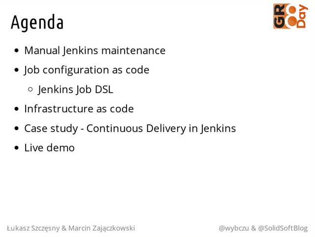 Agenda
Manual Jenkins maintenance
Job configuration as code
Jenkins Job DSL
Infrastructure as code
Case study - Continuous Delivery in Jenkins
Live demo
Łukasz Szczęsny & Marcin Zajączkowski @wybczu & @SolidSoftBlog
