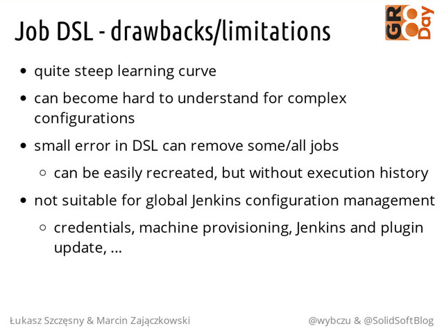 Job DSL - drawbacks/limitations
quite steep learning curve
can become hard to understand for complex
configurations
small error in DSL can remove some/all jobs
can be easily recreated, but without execution history
not suitable for global Jenkins configuration management
credentials, machine provisioning, Jenkins and plugin
update, ...
Łukasz Szczęsny & Marcin Zajączkowski @wybczu & @SolidSoftBlog
