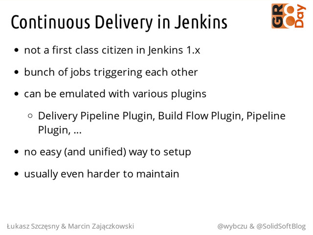 Continuous Delivery in Jenkins
not a first class citizen in Jenkins 1.x
bunch of jobs triggering each other
can be emulated with various plugins
Delivery Pipeline Plugin, Build Flow Plugin, Pipeline
Plugin, ...
no easy (and unified) way to setup
usually even harder to maintain
Łukasz Szczęsny & Marcin Zajączkowski @wybczu & @SolidSoftBlog
