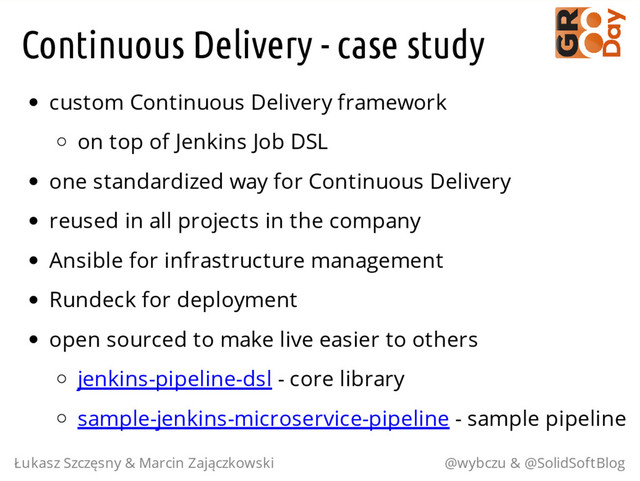 Continuous Delivery - case study
custom Continuous Delivery framework
on top of Jenkins Job DSL
one standardized way for Continuous Delivery
reused in all projects in the company
Ansible for infrastructure management
Rundeck for deployment
open sourced to make live easier to others
jenkins-pipeline-dsl - core library
sample-jenkins-microservice-pipeline - sample pipeline
Łukasz Szczęsny & Marcin Zajączkowski @wybczu & @SolidSoftBlog
