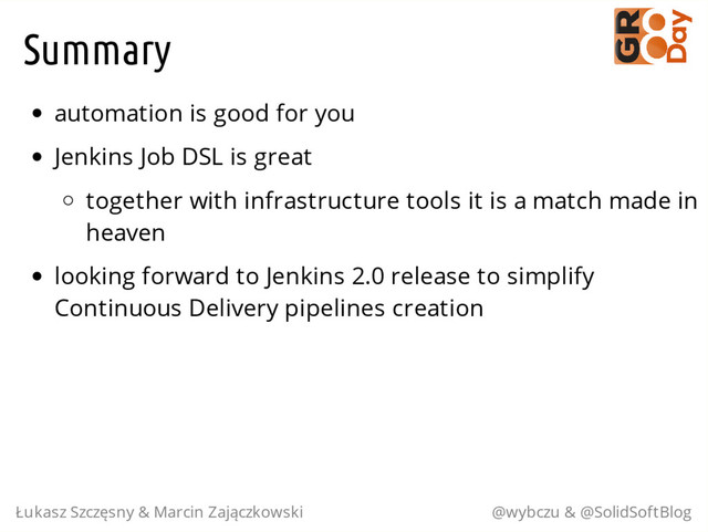 Summary
automation is good for you
Jenkins Job DSL is great
together with infrastructure tools it is a match made in
heaven
looking forward to Jenkins 2.0 release to simplify
Continuous Delivery pipelines creation
Łukasz Szczęsny & Marcin Zajączkowski @wybczu & @SolidSoftBlog
