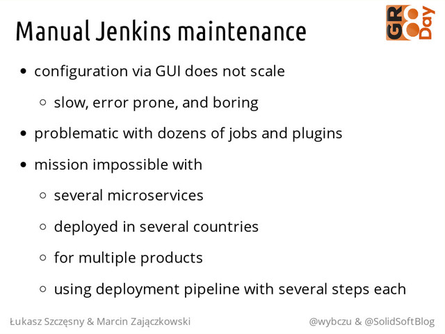 Manual Jenkins maintenance
configuration via GUI does not scale
slow, error prone, and boring
problematic with dozens of jobs and plugins
mission impossible with
several microservices
deployed in several countries
for multiple products
using deployment pipeline with several steps each
Łukasz Szczęsny & Marcin Zajączkowski @wybczu & @SolidSoftBlog
