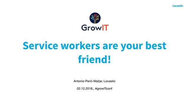 Service workers are your best
friend!
Antonio Perić-Mažar, Locastic

02.12.2018., #growITconf
