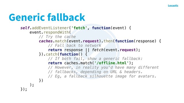 Generic fallback
self.addEventListener('fetch', function(event) {
event.respondWith(
// Try the cache
caches.match(event.request).then(function(response) {
// Fall back to network
return response || fetch(event.request);
}).catch(function() {
// If both fail, show a generic fallback:
return caches.match('/offline.html');
// However, in reality you'd have many different
// fallbacks, depending on URL & headers.
// Eg, a fallback silhouette image for avatars.
})
);
});
