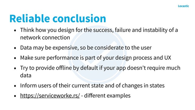 Reliable conclusion
• Think how you design for the success, failure and instability of a
network connection
• Data may be expensive, so be considerate to the user
• Make sure performance is part of your design process and UX
• Try to provide oﬀline by default if your app doesn't require much
data
• Inform users of their current state and of changes in states
• https://serviceworke.rs/ - diﬀerent examples
