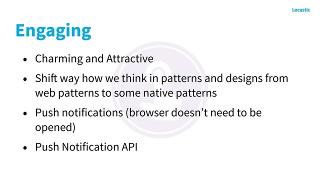 Engaging
• Charming and Attractive
• Shift way how we think in patterns and designs from
web patterns to some native patterns
• Push notifications (browser doesn’t need to be
opened)
• Push Notification API
