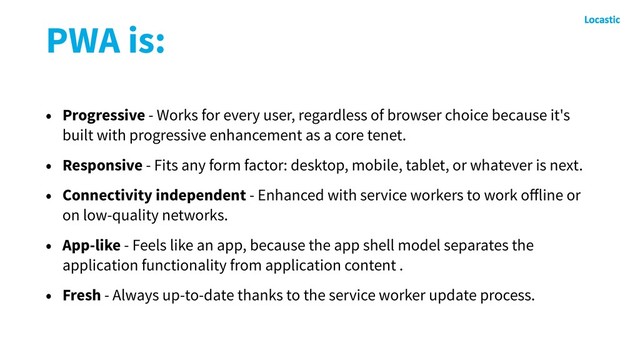 PWA is:
• Progressive - Works for every user, regardless of browser choice because it's
built with progressive enhancement as a core tenet.
• Responsive - Fits any form factor: desktop, mobile, tablet, or whatever is next.
• Connectivity independent - Enhanced with service workers to work oﬀline or
on low-quality networks.
• App-like - Feels like an app, because the app shell model separates the
application functionality from application content .
• Fresh - Always up-to-date thanks to the service worker update process.
