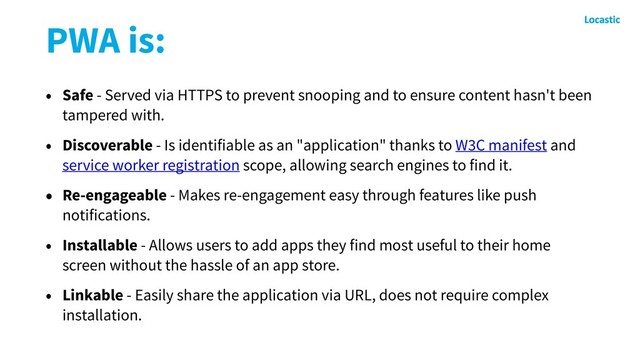 PWA is:
• Safe - Served via HTTPS to prevent snooping and to ensure content hasn't been
tampered with.
• Discoverable - Is identifiable as an "application" thanks to W3C manifest and
service worker registration scope, allowing search engines to find it.
• Re-engageable - Makes re-engagement easy through features like push
notifications.
• Installable - Allows users to add apps they find most useful to their home
screen without the hassle of an app store.
• Linkable - Easily share the application via URL, does not require complex
installation.
