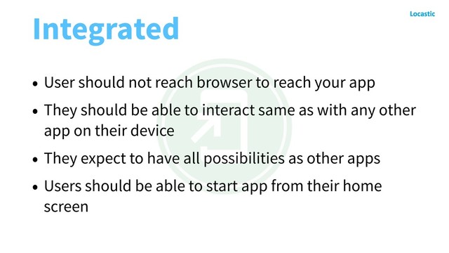 Integrated
• User should not reach browser to reach your app
• They should be able to interact same as with any other
app on their device
• They expect to have all possibilities as other apps
• Users should be able to start app from their home
screen
