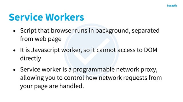 Service Workers
• Script that browser runs in background, separated
from web page
• It is Javascript worker, so it cannot access to DOM
directly
• Service worker is a programmable network proxy,
allowing you to control how network requests from
your page are handled.
