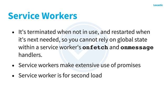 Service Workers
• It's terminated when not in use, and restarted when
it's next needed, so you cannot rely on global state
within a service worker's onfetch and onmessage
handlers.
• Service workers make extensive use of promises
• Service worker is for second load
